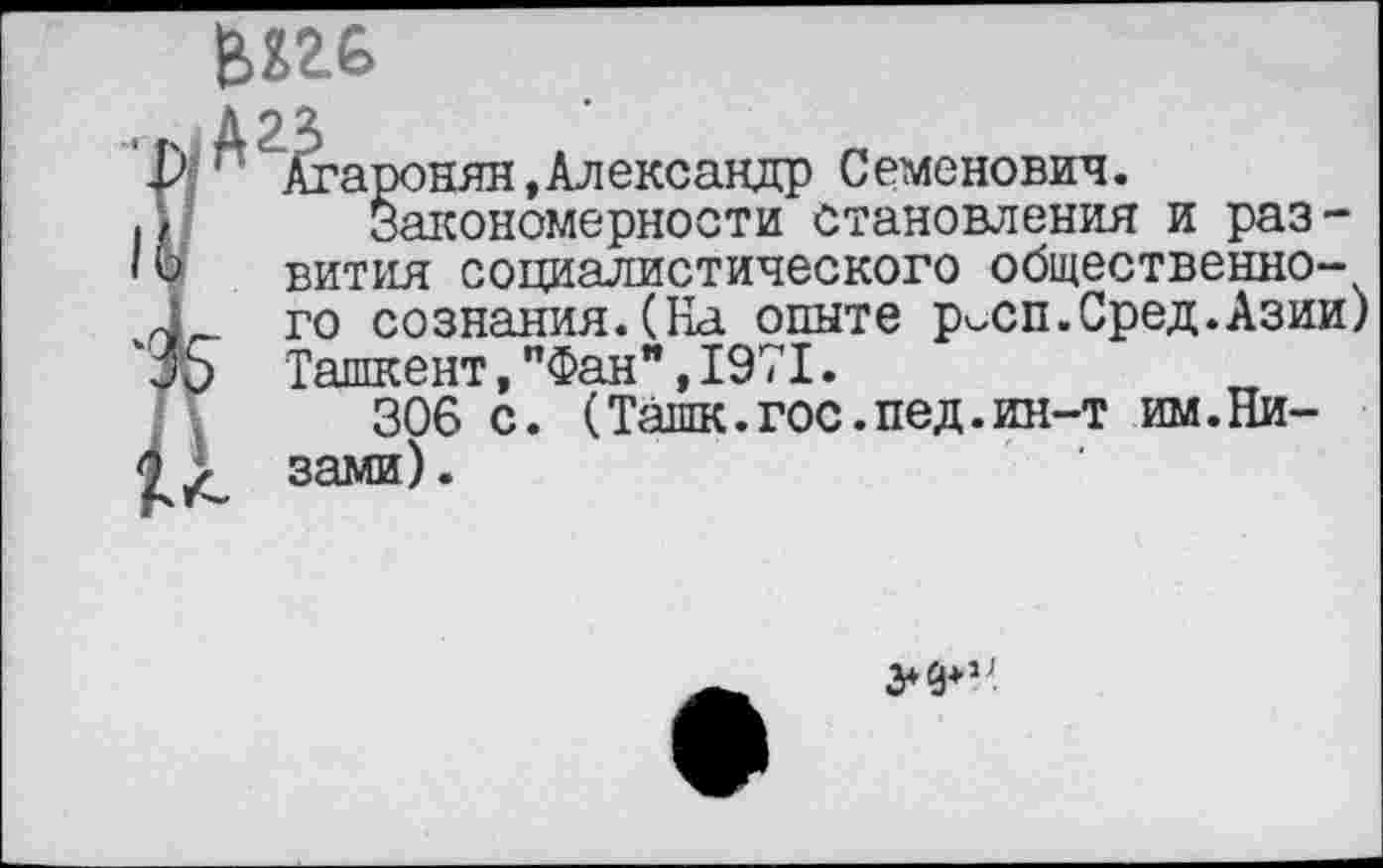 ﻿
Агаронян,Александр Семенович.
Закономерности становления и развития социалистического общественного сознания.(На опыте р^сп.Сред.Азии) Ташкент,"Фан",1971.
306 с. (Ташк.гос.пед.ин-т им.Ни-
